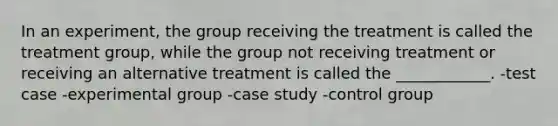 In an experiment, the group receiving the treatment is called the treatment group, while the group not receiving treatment or receiving an alternative treatment is called the ____________. -test case -experimental group -case study -control group