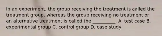 In an experiment, the group receiving the treatment is called the treatment group, whereas the group receiving no treatment or an alternative treatment is called the __________. A. test case B. experimental group C. control group D. case study