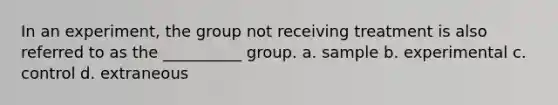 In an experiment, the group not receiving treatment is also referred to as the __________ group. a. sample b. experimental c. control d. extraneous