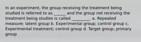 In an experiment, the group receiving the treatment being studied is referred to as ______ and the group not receiving the treatment being studies is called _________. a. Repeated measure; latent group b. Experimental group; control group c. Experimental treatment; control group d. Target group; primary group