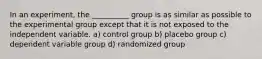 In an experiment, the __________ group is as similar as possible to the experimental group except that it is not exposed to the independent variable. a) control group b) placebo group c) dependent variable group d) randomized group