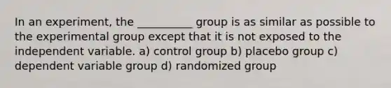 In an experiment, the __________ group is as similar as possible to the experimental group except that it is not exposed to the independent variable. a) control group b) placebo group c) dependent variable group d) randomized group