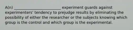 A(n) _________________________ experiment guards against experimenters' tendency to prejudge results by eliminating the possibility of either the researcher or the subjects knowing which group is the control and which group is the experimental.