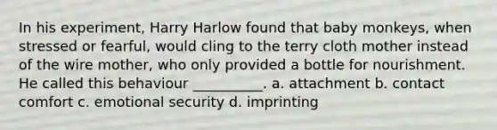 In his experiment, Harry Harlow found that baby monkeys, when stressed or fearful, would cling to the terry cloth mother instead of the wire mother, who only provided a bottle for nourishment. He called this behaviour __________. a. attachment b. contact comfort c. emotional security d. imprinting