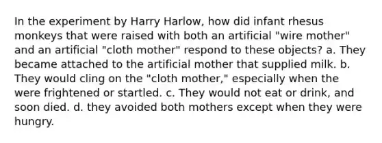 In the experiment by Harry Harlow, how did infant rhesus monkeys that were raised with both an artificial "wire mother" and an artificial "cloth mother" respond to these objects? a. They became attached to the artificial mother that supplied milk. b. They would cling on the "cloth mother," especially when the were frightened or startled. c. They would not eat or drink, and soon died. d. they avoided both mothers except when they were hungry.