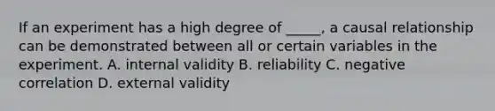 If an experiment has a high degree of _____, a causal relationship can be demonstrated between all or certain variables in the experiment. A. internal validity B. reliability C. negative correlation D. external validity