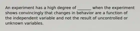 An experiment has a high degree of _______ when the experiment shows convincingly that changes in behavior are a function of the independent variable and not the result of uncontrolled or unknown variables.