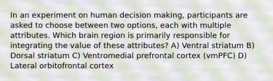 In an experiment on human decision making, participants are asked to choose between two options, each with multiple attributes. Which brain region is primarily responsible for integrating the value of these attributes? A) Ventral striatum B) Dorsal striatum C) Ventromedial prefrontal cortex (vmPFC) D) Lateral orbitofrontal cortex