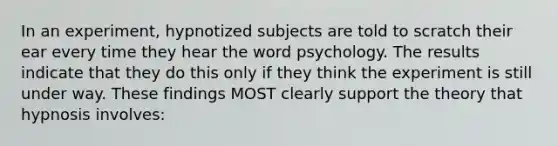 In an experiment, hypnotized subjects are told to scratch their ear every time they hear the word psychology. The results indicate that they do this only if they think the experiment is still under way. These findings MOST clearly support the theory that hypnosis involves: