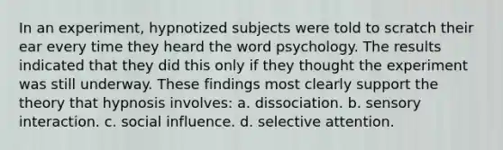 In an experiment, hypnotized subjects were told to scratch their ear every time they heard the word psychology. The results indicated that they did this only if they thought the experiment was still underway. These findings most clearly support the theory that hypnosis involves: a. dissociation. b. sensory interaction. c. social influence. d. selective attention.