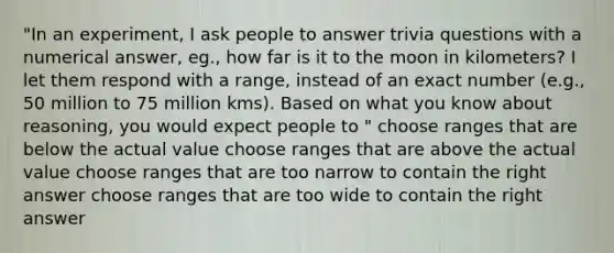 "In an experiment, I ask people to answer trivia questions with a numerical answer, eg., how far is it to the moon in kilometers? I let them respond with a range, instead of an exact number (e.g., 50 million to 75 million kms). Based on what you know about reasoning, you would expect people to " choose ranges that are below the actual value choose ranges that are above the actual value choose ranges that are too narrow to contain the right answer choose ranges that are too wide to contain the right answer