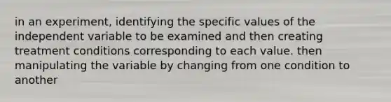 in an experiment, identifying the specific values of the independent variable to be examined and then creating treatment conditions corresponding to each value. then manipulating the variable by changing from one condition to another