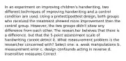 In an experiment on improving children's handwriting, two different techniques of improving handwriting and a control condition are used. Using a pretest/posttest design, both groups who received the treatment showed more improvement than the control group. However, the two groups didn't show any difference from each other. The researcher believes that there is a difference, but that the 5-point assessment scale of handwriting cannot detect it. What measurement problem is the researcher concerned with? Select one: a. weak manipulations b. measurement error c. design confounds acting in reverse d. insensitive measures Correct