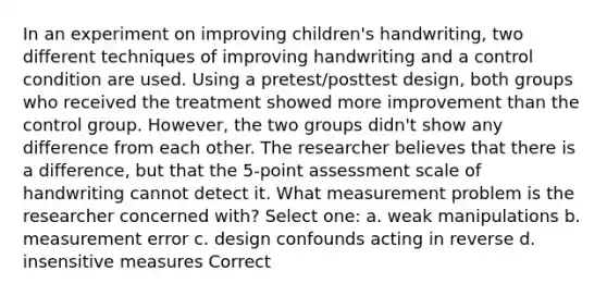 In an experiment on improving children's handwriting, two different techniques of improving handwriting and a control condition are used. Using a pretest/posttest design, both groups who received the treatment showed more improvement than the control group. However, the two groups didn't show any difference from each other. The researcher believes that there is a difference, but that the 5-point assessment scale of handwriting cannot detect it. What measurement problem is the researcher concerned with? Select one: a. weak manipulations b. measurement error c. design confounds acting in reverse d. insensitive measures Correct