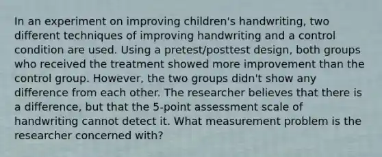 In an experiment on improving children's handwriting, two different techniques of improving handwriting and a control condition are used. Using a pretest/posttest design, both groups who received the treatment showed more improvement than the control group. However, the two groups didn't show any difference from each other. The researcher believes that there is a difference, but that the 5-point assessment scale of handwriting cannot detect it. What measurement problem is the researcher concerned with?