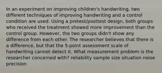 In an experiment on improving children's handwriting, two different techniques of improving handwriting and a control condition are used. Using a pretest/posttest design, both groups who received the treatment showed more improvement than the control group. However, the two groups didn't show any difference from each other. The researcher believes that there is a difference, but that the 5-point assessment scale of handwriting cannot detect it. What measurement problem is the researcher concerned with? reliability sample size situation noise precision