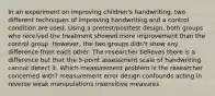 In an experiment on improving children's handwriting, two different techniques of improving handwriting and a control condition are used. Using a pretest/posttest design, both groups who received the treatment showed more improvement than the control group. However, the two groups didn't show any difference from each other. The researcher believes there is a difference but that the 5-point assessment scale of handwriting cannot detect it. Which measurement problem is the researcher concerned with? measurement error design confounds acting in reverse weak manipulations insensitive measures