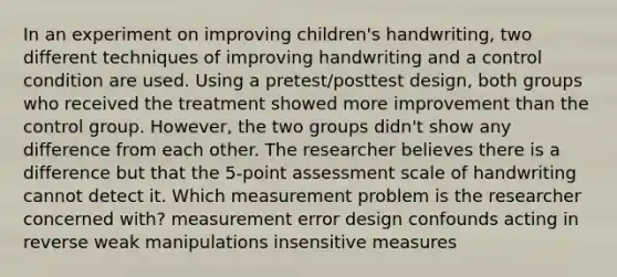 In an experiment on improving children's handwriting, two different techniques of improving handwriting and a control condition are used. Using a pretest/posttest design, both groups who received the treatment showed more improvement than the control group. However, the two groups didn't show any difference from each other. The researcher believes there is a difference but that the 5-point assessment scale of handwriting cannot detect it. Which measurement problem is the researcher concerned with? measurement error design confounds acting in reverse weak manipulations insensitive measures