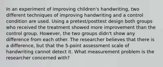 In an experiment of improving children's handwriting, two different techniques of improving handwriting and a control condition are used. Using a pretest/posttest design both groups who received the treatment showed more improvement than the control group. However, the two groups didn't show any difference from each other. The researcher believes that there is a difference, but that the 5-point assessment scale of handwriting cannot detect it. What measurement problem is the researcher concerned with?