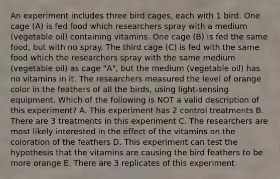 An experiment includes three bird cages, each with 1 bird. One cage (A) is fed food which researchers spray with a medium (vegetable oil) containing vitamins. One cage (B) is fed the same food, but with no spray. The third cage (C) is fed with the same food which the researchers spray with the same medium (vegetable oil) as cage "A", but the medium (vegetable oil) has no vitamins in it. The researchers measured the level of orange color in the feathers of all the birds, using light-sensing equipment. Which of the following is NOT a valid description of this experiment? A. This experiment has 2 control treatments B. There are 3 treatments in this experiment C. The researchers are most likely interested in the effect of the vitamins on the coloration of the feathers D. This experiment can test the hypothesis that the vitamins are causing the bird feathers to be more orange E. There are 3 replicates of this experiment