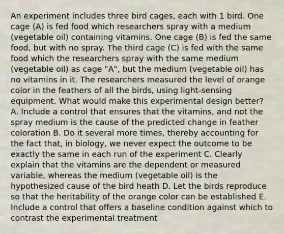 An experiment includes three bird cages, each with 1 bird. One cage (A) is fed food which researchers spray with a medium (vegetable oil) containing vitamins. One cage (B) is fed the same food, but with no spray. The third cage (C) is fed with the same food which the researchers spray with the same medium (vegetable oil) as cage "A", but the medium (vegetable oil) has no vitamins in it. The researchers measured the level of orange color in the feathers of all the birds, using light-sensing equipment. What would make this experimental design better? A. Include a control that ensures that the vitamins, and not the spray medium is the cause of the predicted change in feather coloration B. Do it several more times, thereby accounting for the fact that, in biology, we never expect the outcome to be exactly the same in each run of the experiment C. Clearly explain that the vitamins are the dependent or measured variable, whereas the medium (vegetable oil) is the hypothesized cause of the bird heath D. Let the birds reproduce so that the heritability of the orange color can be established E. Include a control that offers a baseline condition against which to contrast the experimental treatment