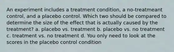 An experiment includes a treatment condition, a no-treatmeant control, and a placebo control. Which two should be compared to determine the size of the effect that is actually caused by the treatment? a. placebo vs. treatment b. placebo vs. no treatment c. treatment vs. no treatment d. You only need to look at the scores in the placebo control condition