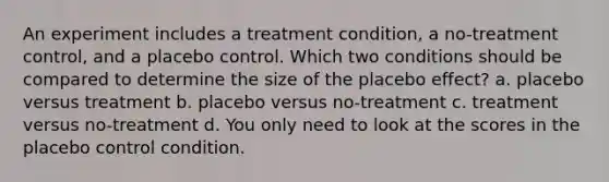 An experiment includes a treatment condition, a no-treatment control, and a placebo control. Which two conditions should be compared to determine the size of the placebo effect? a. placebo versus treatment b. placebo versus no-treatment c. treatment versus no-treatment d. You only need to look at the scores in the placebo control condition.