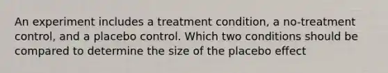 An experiment includes a treatment condition, a no-treatment control, and a placebo control. Which two conditions should be compared to determine the size of the placebo effect