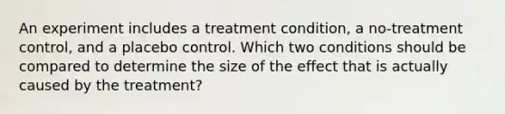 An experiment includes a treatment condition, a no-treatment control, and a placebo control. Which two conditions should be compared to determine the size of the effect that is actually caused by the treatment?