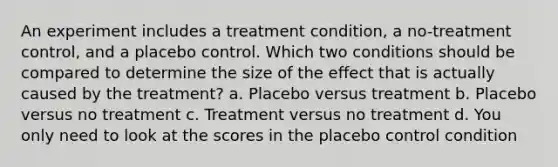 An experiment includes a treatment condition, a no-treatment control, and a placebo control. Which two conditions should be compared to determine the size of the effect that is actually caused by the treatment? a. Placebo versus treatment b. Placebo versus no treatment c. Treatment versus no treatment d. You only need to look at the scores in the placebo control condition