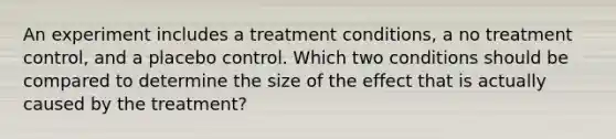 An experiment includes a treatment conditions, a no treatment control, and a placebo control. Which two conditions should be compared to determine the size of the effect that is actually caused by the treatment?