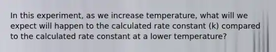 In this experiment, as we increase temperature, what will we expect will happen to the calculated rate constant (k) compared to the calculated rate constant at a lower temperature?