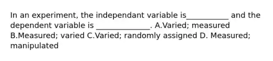 In an experiment, the independant variable is___________ and the dependent variable is ______________. A.Varied; measured B.Measured; varied C.Varied; randomly assigned D. Measured; manipulated