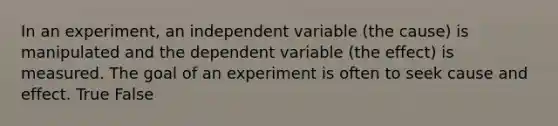 In an experiment, an independent variable (the cause) is manipulated and the dependent variable (the effect) is measured. The goal of an experiment is often to seek cause and effect. True False