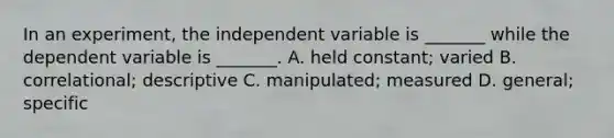 In an experiment, the independent variable is _______ while the dependent variable is _______. A. held constant; varied B. correlational; descriptive C. manipulated; measured D. general; specific