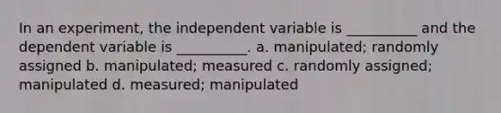 In an experiment, the independent variable is __________ and the dependent variable is __________. a. manipulated; randomly assigned b. manipulated; measured c. randomly assigned; manipulated d. measured; manipulated