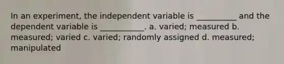 In an experiment, the independent variable is __________ and the dependent variable is ___________. a. varied; measured b. measured; varied c. varied; randomly assigned d. measured; manipulated