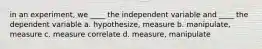 in an experiment, we ____ the independent variable and ____ the dependent variable a. hypothesize, measure b. manipulate, measure c. measure correlate d. measure, manipulate