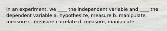 in an experiment, we ____ the independent variable and ____ the dependent variable a. hypothesize, measure b. manipulate, measure c. measure correlate d. measure, manipulate