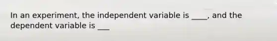 In an experiment, the independent variable is ____, and the dependent variable is ___