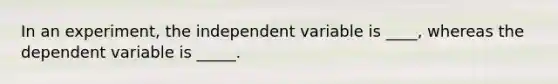 In an experiment, the independent variable is ____, whereas the dependent variable is _____.