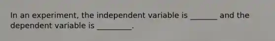 In an experiment, the independent variable is _______ and the dependent variable is _________.