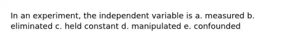 In an experiment, the independent variable is a. measured b. eliminated c. held constant d. manipulated e. confounded