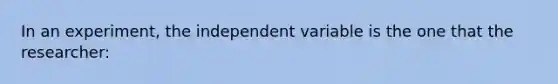 In an experiment, the independent variable is the one that the researcher: