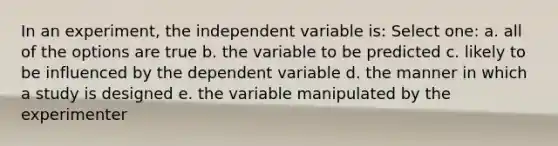 In an experiment, the independent variable is: Select one: a. all of the options are true b. the variable to be predicted c. likely to be influenced by the dependent variable d. the manner in which a study is designed e. the variable manipulated by the experimenter