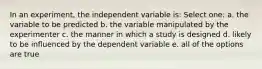 In an experiment, the independent variable is: Select one: a. the variable to be predicted b. the variable manipulated by the experimenter c. the manner in which a study is designed d. likely to be influenced by the dependent variable e. all of the options are true