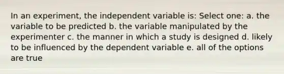 In an experiment, the independent variable is: Select one: a. the variable to be predicted b. the variable manipulated by the experimenter c. the manner in which a study is designed d. likely to be influenced by the dependent variable e. all of the options are true