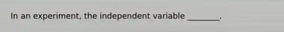 In an experiment, the independent variable ________.