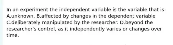 In an experiment the independent variable is the variable that is: A.unknown. B.affected by changes in the dependent variable C.deliberately manipulated by the researcher. D.beyond the researcher's control, as it independently varies or changes over time.