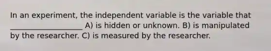 In an experiment, the independent variable is the variable that ___________________ A) is hidden or unknown. B) is manipulated by the researcher. C) is measured by the researcher.